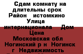 Сдам комнату на длительны срок  › Район ­ истомкино  › Улица ­ 3 интернационала  › Дом ­ 183 › Цена ­ 7 500 - Московская обл., Ногинский р-н, Ногинск г. Недвижимость » Другое   . Московская обл.